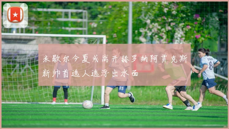 米歇尔今夏或离开赫罗纳阿贾克斯新帅首选人选浮出水面