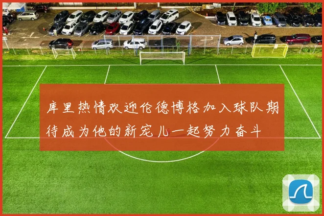 库里热情欢迎伦德博格加入球队期待成为他的新宠儿一起努力奋斗