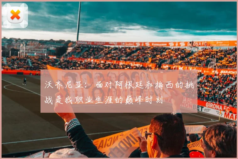 沃齐尼亚：面对阿根廷和梅西的挑战是我职业生涯的巅峰时刻