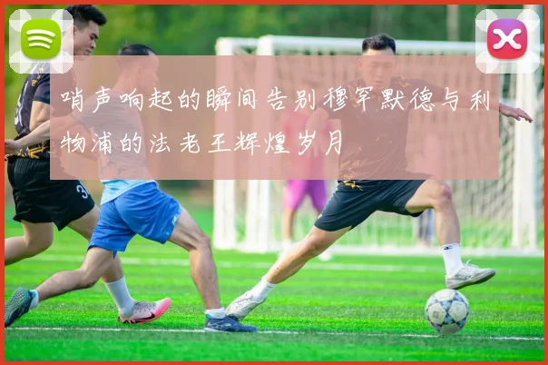 哨声响起的瞬间告别穆罕默德与利物浦的法老王辉煌岁月