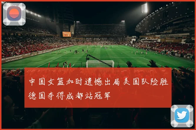 中国女篮加时遗憾出局美国队险胜德国夺得成都站冠军