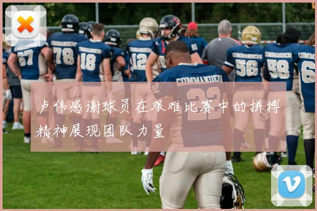 卢伟感谢球员在艰难比赛中的拼搏精神展现团队力量