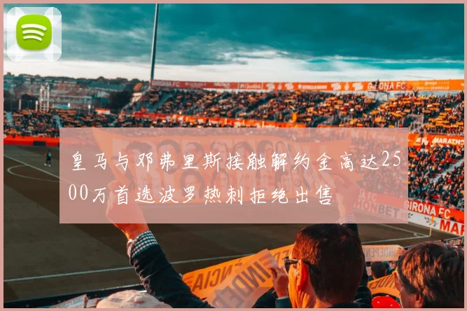 皇马与邓弗里斯接触解约金高达2500万首选波罗热刺拒绝出售