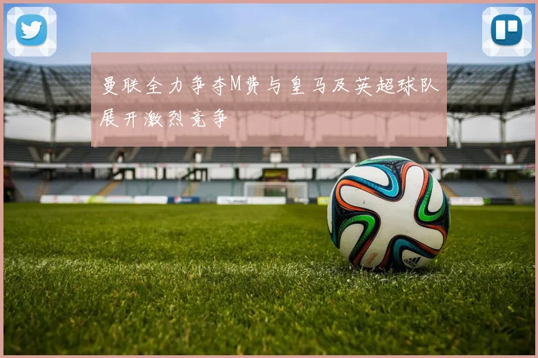 曼联全力争夺M费与皇马及英超球队展开激烈竞争