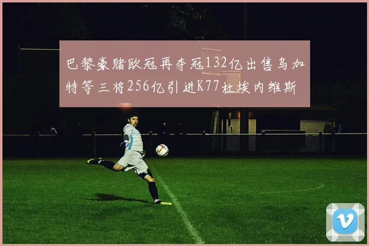 巴黎豪赌欧冠再夺冠132亿出售乌加特等三将256亿引进K77杜埃内维斯等五名新援