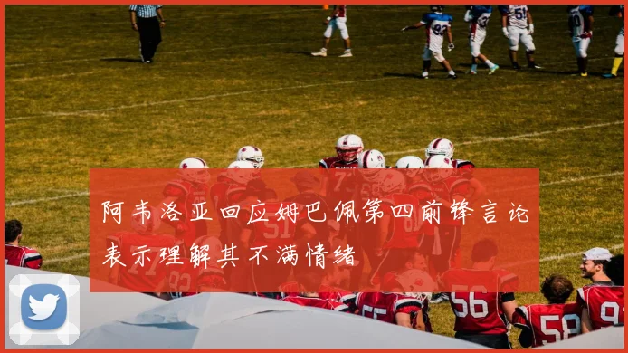 阿韦洛亚回应姆巴佩第四前锋言论表示理解其不满情绪