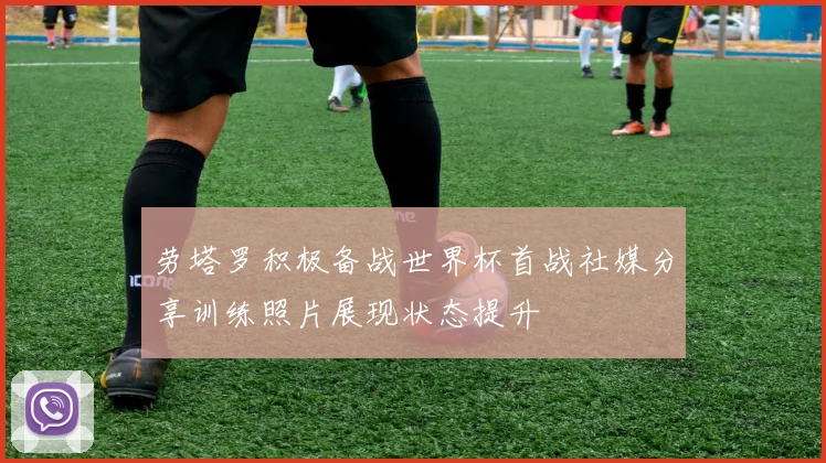 劳塔罗积极备战世界杯首战社媒分享训练照片展现状态提升