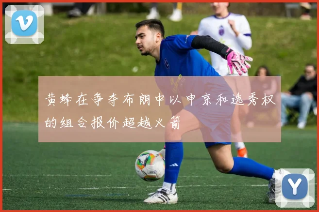 黄蜂在争夺布朗中以申京和选秀权的组合报价超越火箭
