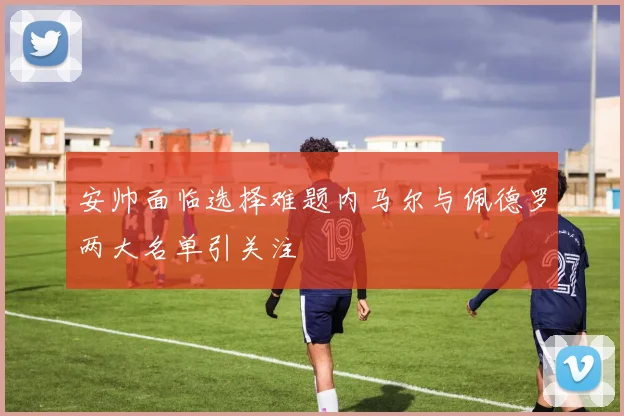 安帅面临选择难题内马尔与佩德罗两大名单引关注